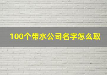 100个带水公司名字怎么取