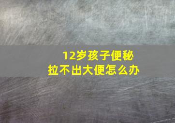 12岁孩子便秘拉不出大便怎么办