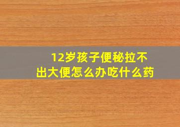 12岁孩子便秘拉不出大便怎么办吃什么药