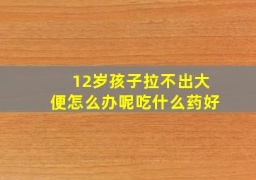 12岁孩子拉不出大便怎么办呢吃什么药好