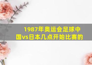 1987年奥运会足球中国vs日本几点开始比赛的