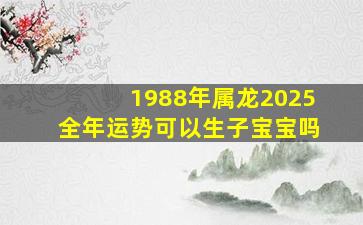 1988年属龙2025全年运势可以生子宝宝吗