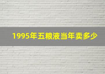 1995年五粮液当年卖多少