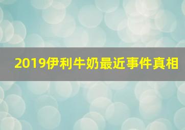 2019伊利牛奶最近事件真相