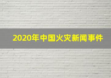 2020年中国火灾新闻事件