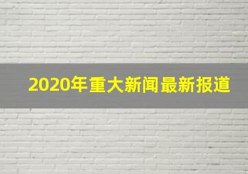 2020年重大新闻最新报道