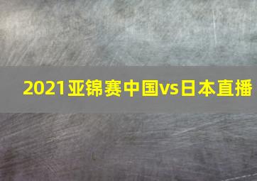 2021亚锦赛中国vs日本直播