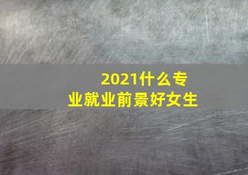 2021什么专业就业前景好女生