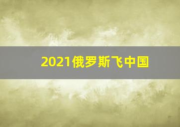 2021俄罗斯飞中国