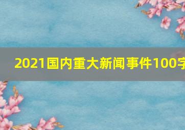 2021国内重大新闻事件100字