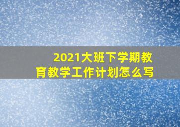 2021大班下学期教育教学工作计划怎么写