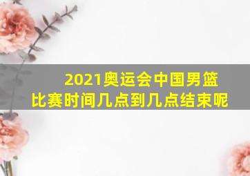 2021奥运会中国男篮比赛时间几点到几点结束呢