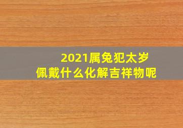 2021属兔犯太岁佩戴什么化解吉祥物呢