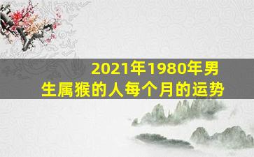 2021年1980年男生属猴的人每个月的运势