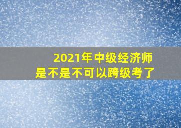 2021年中级经济师是不是不可以跨级考了