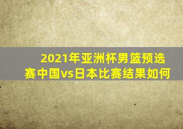 2021年亚洲杯男篮预选赛中国vs日本比赛结果如何