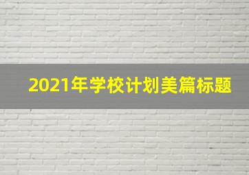 2021年学校计划美篇标题