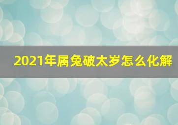 2021年属兔破太岁怎么化解