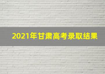 2021年甘肃高考录取结果