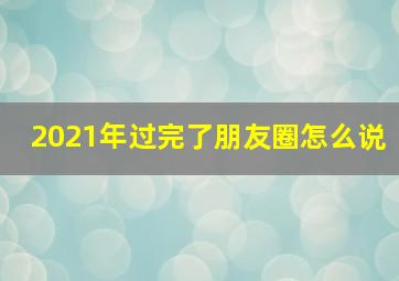 2021年过完了朋友圈怎么说