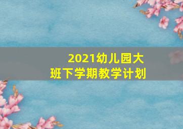 2021幼儿园大班下学期教学计划