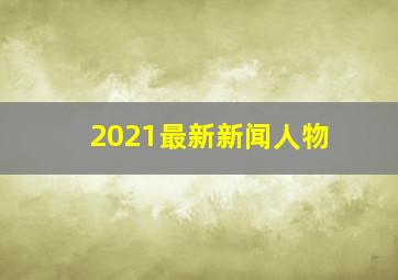 2021最新新闻人物