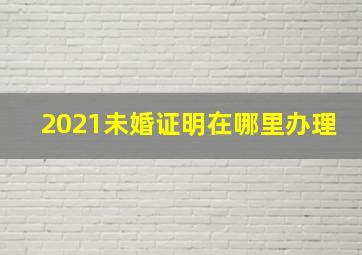 2021未婚证明在哪里办理