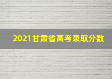 2021甘肃省高考录取分数