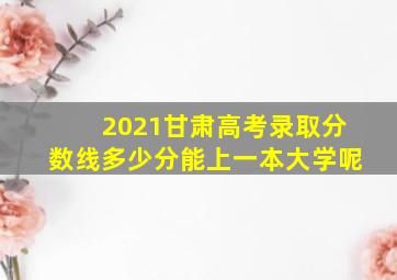 2021甘肃高考录取分数线多少分能上一本大学呢