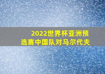 2022世界杯亚洲预选赛中国队对马尔代夫