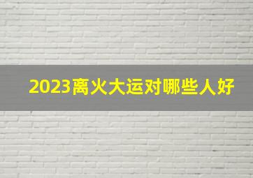 2023离火大运对哪些人好