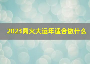 2023离火大运年适合做什么