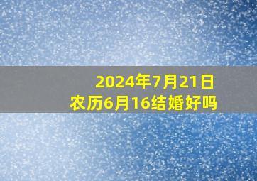 2024年7月21日农历6月16结婚好吗