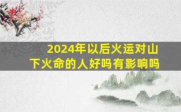 2024年以后火运对山下火命的人好吗有影响吗