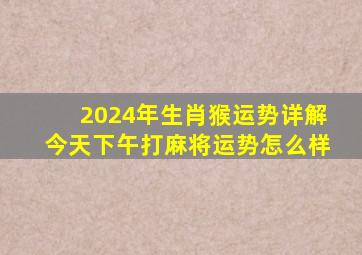 2024年生肖猴运势详解今天下午打麻将运势怎么样