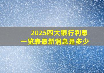 2025四大银行利息一览表最新消息是多少