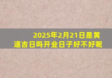 2025年2月21日是黄道吉日吗开业日子好不好呢