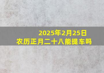 2025年2月25日农历正月二十八能提车吗