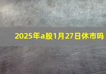 2025年a股1月27日休市吗