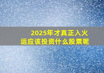 2025年才真正入火运应该投资什么股票呢