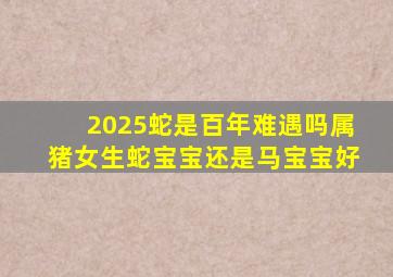 2025蛇是百年难遇吗属猪女生蛇宝宝还是马宝宝好