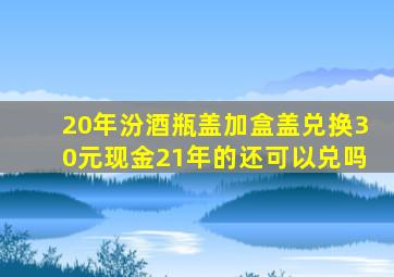 20年汾酒瓶盖加盒盖兑换30元现金21年的还可以兑吗