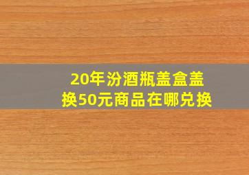 20年汾酒瓶盖盒盖换50元商品在哪兑换