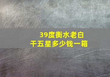 39度衡水老白干五星多少钱一箱