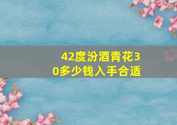 42度汾酒青花30多少钱入手合适