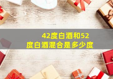 42度白酒和52度白酒混合是多少度