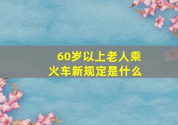 60岁以上老人乘火车新规定是什么