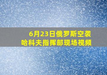 6月23日俄罗斯空袭哈科夫指挥部现场视频