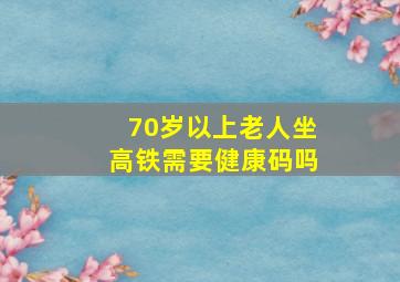 70岁以上老人坐高铁需要健康码吗