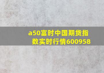 a50富时中国期货指数实时行情600958